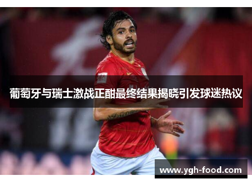 葡萄牙与瑞士激战正酣最终结果揭晓引发球迷热议