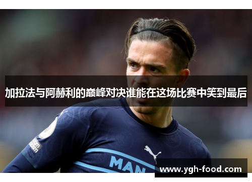 加拉法与阿赫利的巅峰对决谁能在这场比赛中笑到最后